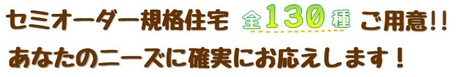 セミオーダー規格住宅　全130種ご用意！！　あなたのニーズに確実にお応えします！