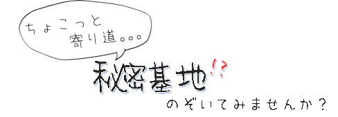 ちょこっと寄り道…　秘密基地!?　のぞいてみませんか？